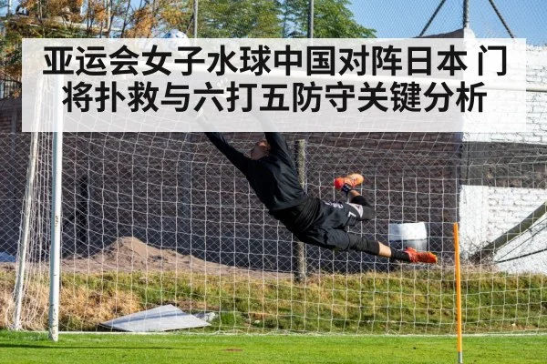 亚运会女子水球中国对阵日本 门将扑救与六打五防守关键分析