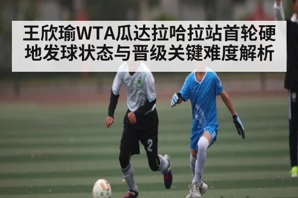 王欣瑜WTA瓜达拉哈拉站首轮硬地发球状态与晋级关键难度解析