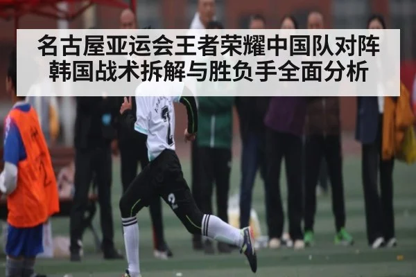 名古屋亚运会王者荣耀中国队对阵韩国战术拆解与胜负手全面分析 - hth.com