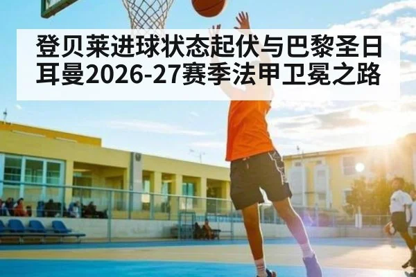 登贝莱进球状态起伏与巴黎圣日耳曼2026-27赛季法甲卫冕之路 - hth.com