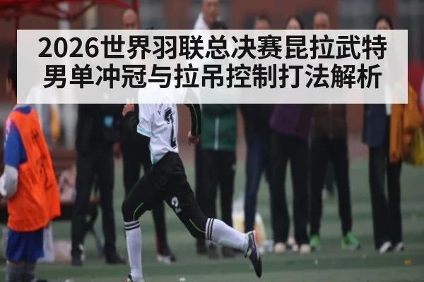 2026世界羽联总决赛昆拉武特男单冲冠与拉吊控制打法解析