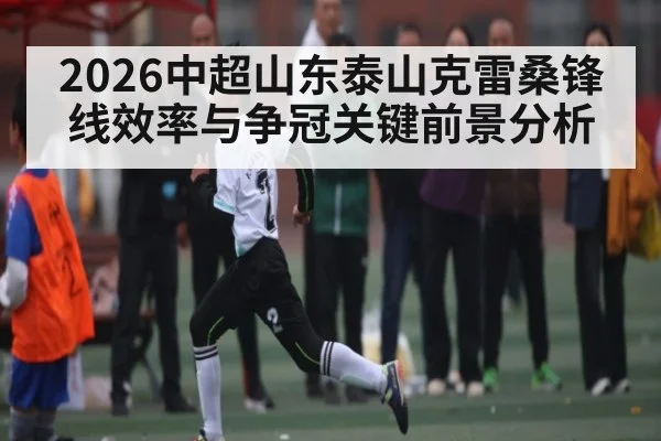 2026中超山东泰山克雷桑锋线效率与争冠关键前景分析(hth.com)